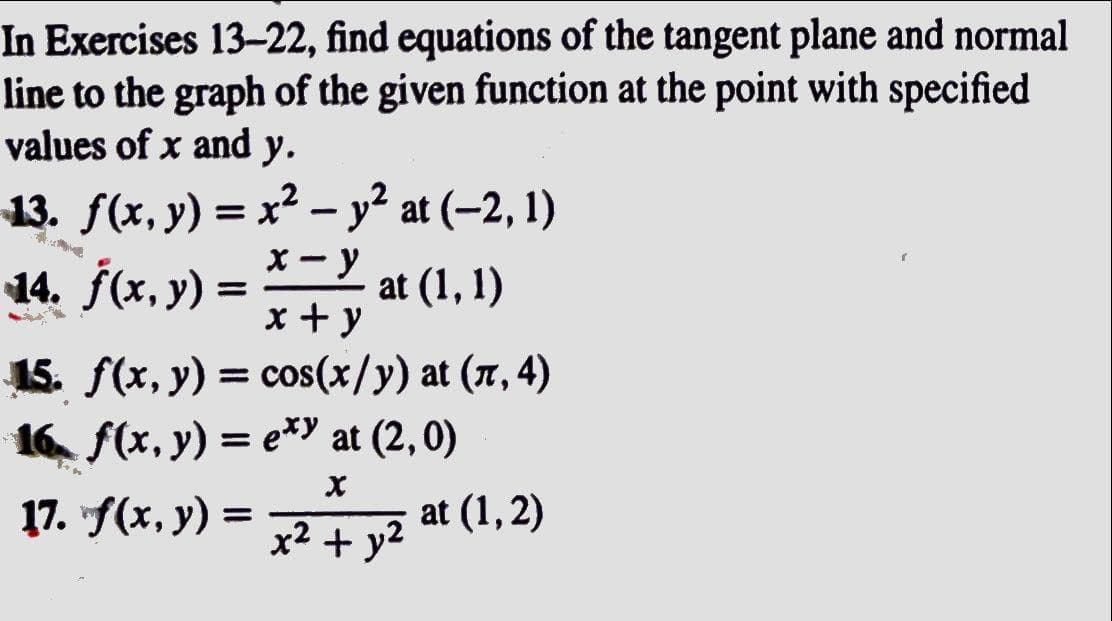 In Exercises 13-22, find equations of the tangent plane and normal
line to the graph of the given function at the point with specified
values of x and y.
-13. ƒ(x, y) = x² − y² at (−2, 1)
-
x-y
14. f(x, y) = at (1,1)
x + y
15. f(x, y) = cos(x/y) at (л, 4)
16 f(x, y) = exy at (2,0)
X
x² + y²
17. f(x, y) =
at (1,2)