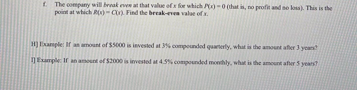 f.
The company will break even at that value of x for which P(x) = 0 (that is, no profit and no loss). This is the
point at which R(x) = C(x). Find the break-even value of x.
H] Example: If an amount of $5000 is invested at 3% compounded quarterly, what is the amount after 3 years?
I] Example: If an amount of $2000 is invested at 4.5% compounded monthly, what is the amount after 5 years?