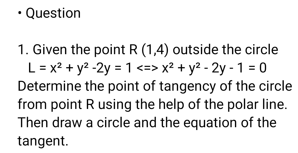 • Question
1. Given the point R (1,4) outside the circle
L = x2 + y2 -2y = 1 <=> x² + y2 - 2y - 1 = 0
Determine the point of tangency of the circle
from point R using the help of the polar line.
Then draw a circle and the equation of the
%3D
%3D
tangent.
