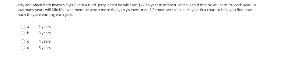 Jerry and Mitch both invest $25,000 into a fund. Jerry is told he will earn $770 a year in interest. Mitch is told that he will earn 3% each year. In
how many years will Mitch's investment be worth more than Jerry's investment? Remember to list each year in a chart to help you find how
much they are earning each year.
O a
2 years
O b
З уears
4 years
O d
5 years
