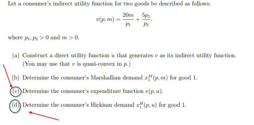 Let a consumer's indirect utility function for two goods be described as follows:
20m
о(p, т) —
Pi
5p1
P2
where p1, P2 > 0 and m > 0.
(a) Construct a direct utility function u that generates v as its indirect utility function.
(You may use that v is quasi-convex in p.)
(b) Determine the consumer's Marshallian demand x(p, m) for good 1.
(c) Determine the consumer's expenditure function e(p, u).
(d)) Determine the consumer's Hickisan demand x#(p, u) for good 1.
