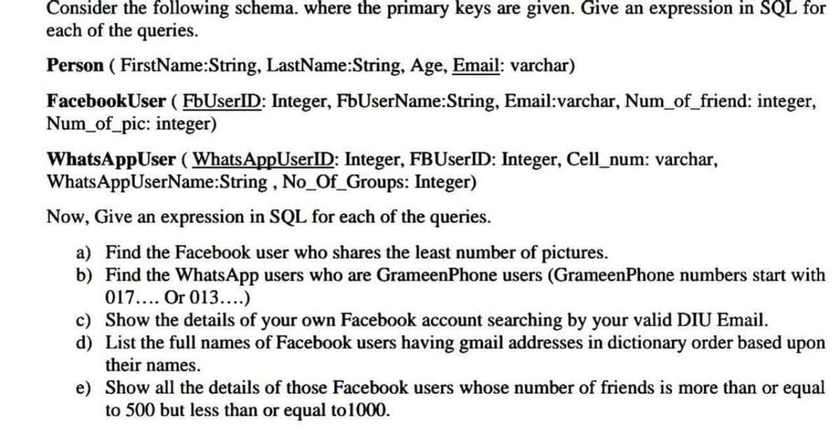 Consider the following schema. where the primary keys are given. Give an expression in SQL for
each of the queries.
Person ( FirstName:String, LastName:String, Age, Email: varchar)
FacebookUser ( FbUserID: Integer, FbUserName:String, Email:varchar, Num_of_friend: integer,
Num_of_pic: integer)
WhatsAppUser (WhatsAppUserID: Integer, FBUserID: Integer, Cell_num: varchar,
WhatsAppUserName:String , No_Of_Groups: Integer)
Now, Give an expression in SQL for each of the queries.
a) Find the Facebook user who shares the least number of pictures.
b) Find the WhatsApp users who are GrameenPhone users (GrameenPhone numbers start with
017.... Or 013....)
c) Show the details of your own Facebook account searching by your valid DIU Email.
d) List the full names of Facebook users having gmail addresses in dictionary order based upon
their names.
e) Show all the details of those Facebook users whose number of friends is more than or equal
to 500 but less than or equal to1000.
