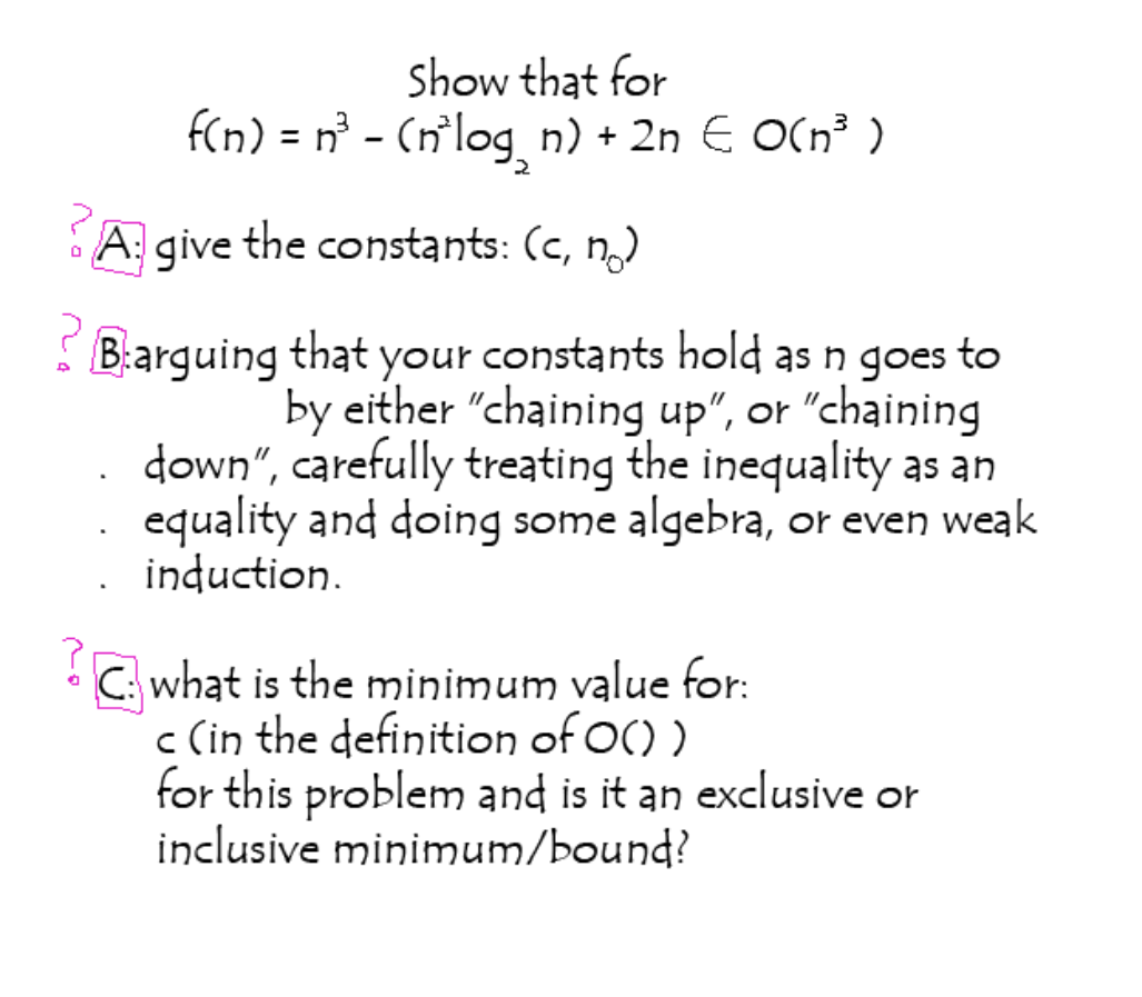 Show that for
f(n) = n° - (n`log n) + 2n E O(n³ )
A give the constants: (c, n)
B:arguing that your constants hold as n goes to
by either "chaining up", or "chaining
down", carefully treating the inequality as an
equality and doing some algebra, or even weak
induction.
C: what is the minimum value for:
c (in the definition of O() )
for this problem and is it an exclusive or
inclusive minimum/bound?
