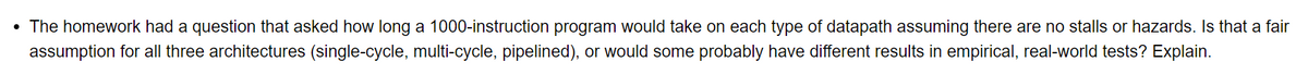 • The homework had a question that asked how long a 1000-instruction program would take on each type of datapath assuming there are no stalls or hazards. Is that a fair
assumption for all three architectures (single-cycle, multi-cycle, pipelined), or would some probably have different results in empirical, real-world tests? Explain.
