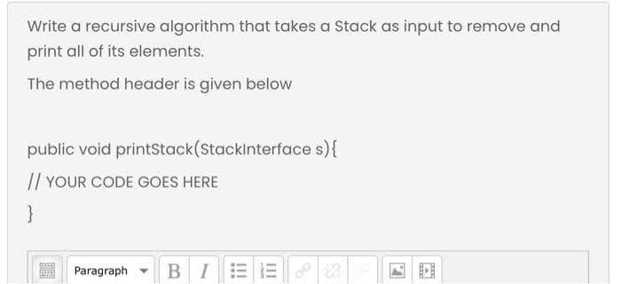 Write a recursive algorithm that takes a Stack as input to remove and
print all of its elements.
The method header is given below
public void printstack(Stacklnterface s){
// YOUR CODE GOES HERE
}
BIE E
Paragraph
