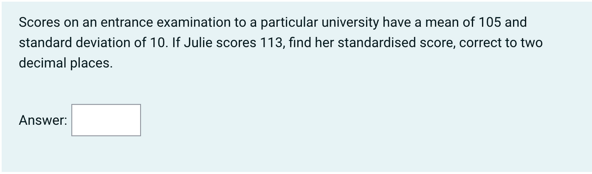 Scores on an entrance examination to a particular university have a mean of 105 and
standard deviation of 10. If Julie scores 113, find her standardised score, correct to two
decimal places.
Answer: