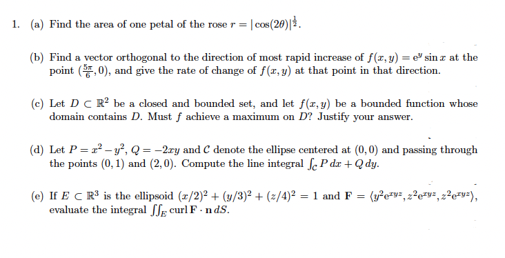 1. (a) Find the area of one petal of the rose r = |cos(20) 3.
(b) Find a vector orthogonal to the direction of most rapid increase of f(x,y) = e" sin z at the
point (, 0), and give the rate of change of f(r, y) at that point in that direction.
(c) Let D C R? be a closed and bounded set, and let f(x, y) be a bounded function whose
domain contains D. Must f achieve a maximum on D? Justify your answer.
(d) Let P = r? – y², Q = -2ry and C denote the ellipse centered at (0,0) and passing through
the points (0, 1) and (2,0). Compute the line integral fe P dx + Q dy.
(e) If E C R³ is the ellipsoid (z/2)² + (y/3)² + (z/4)² = 1 and F
evaluate the integral ffE curl F - n dS.
(3²e=v=, z?e=y², z²e=y=),
