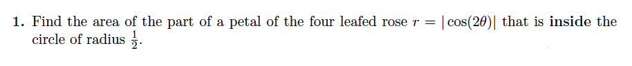 1. Find the area of the part of a petal of the four leafed rose r = | cos(20)| that is inside the
circle of radius .
