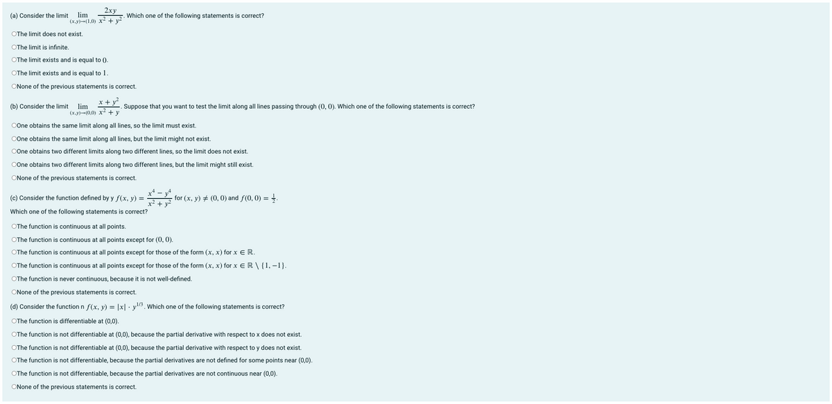 2ху
lim
(х,у)-(1,0) х2+ y?
(a) Consider the limit
Which one of the following statements is correct?
OThe limit does not exist.
OThe limit is infinite.
OThe limit exists and is equal to ().
OThe limit exists and is equal to 1.
ONone of the previous statements is correct.
(b) Consider the limit
x + y²
lim
Suppose that you want to test the limit along all lines passing through (0, 0). Which one of the following statements is correct?
(х,у)-(0,0) х2 +у
OOne obtains the same limit along all lines, so the limit must exist.
OOne obtains the same limit along all lines, but the limit might not exist.
OOne obtains two different limits along two different lines, so the limit does not exist.
OOne obtains two different limits along two different lines, but the limit might still exist.
ONone of the previous statements is correct.
(c) Consider the function defined by y f(x, y) =
for (x, y) # (0, 0) and f(0, 0) = .
x² + y?
Which one of the following statements is correct?
OThe function is continuous at all points.
OThe function is continuous at all points except for (0, 0).
OThe function is continuous at all points except for those of the form (x, x) for x E R.
OThe function is continuous at all points except for those of the form (x, x) for x E R \ {1, –1}.
OThe function is never continuous, because it is not well-defined.
ONone of the previous statements is correct.
(d) Consider the function n f(x, y) = |x| · y"3. Which one of the following statements is correct?
OThe function is differentiable at (0,0).
OThe function is not differentiable at (0,0), because the partial derivative with respect to x does not exist.
OThe function is not differentiable at (0,0), because the partial derivative with respect to y does not exist.
OThe function is not differentiable, because the partial derivatives are not defined for some points near (0,0).
OThe function is not differentiable, because the partial derivatives are not continuous near (0,0).
ONone of the previous statements is correct.
