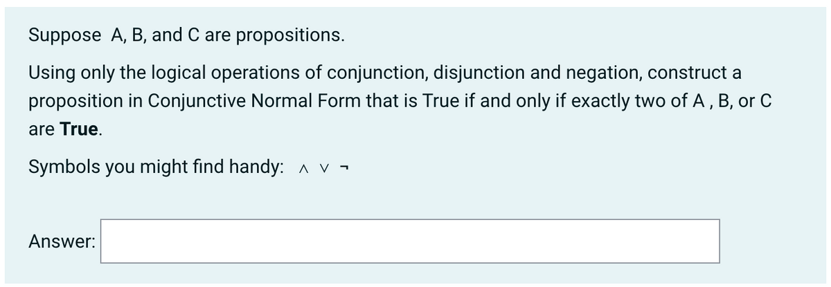 Suppose A, B, and C are propositions.
Using only the logical operations of conjunction, disjunction and negation, construct a
proposition in Conjunctive Normal Form that is True if and only if exactly two of A, B, or C
are True.
Symbols you might find handy: A v -
Answer:
