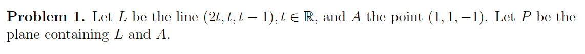 Problem 1. Let L be the line (2t, t, t — 1), t € R, and A the point (1, 1,-1). Let P be the
plane containing L and A.