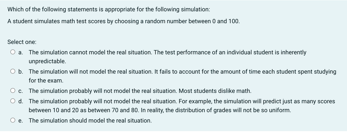 Which of the following statements is appropriate for the following simulation:
A student simulates math test scores by choosing a random number between 0 and 100.
Select one:
a. The simulation cannot model the real situation. The test performance of an individual student is inherently
unpredictable.
O b. The simulation will not model the real situation. It fails to account for the amount of time each student spent studying
for the exam.
c. The simulation probably will not model the real situation. Most students dislike math.
d. The simulation probably will not model the real situation. For example, the simulation will predict just as many scores
between 10 and 20 as between 70 and 80. In reality, the distribution of grades will not be so uniform.
e. The simulation should model the real situation.