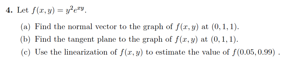 4. Let f(x, y) = y²exy
(a) Find the normal vector to the graph of f(x, y) at (0,1,1).
(b) Find the tangent plane to the graph of f(x, y) at (0,1,1).
(c) Use the linearization of f(x, y) to estimate the value of f(0.05, 0.99).