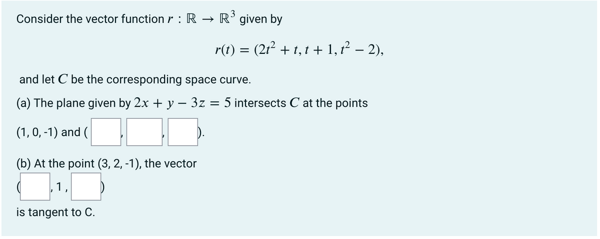 3
Consider the vector functionr : R → R’given by
r(t) = (21? + 1, t + 1, t² – 2),
and let C be the corresponding space curve.
(a) The plane given by 2x + y – 3z
5 intersects C at the points
(1, 0, -1) and (
(b) At the point (3, 2, -1), the vector
1,
is tangent to C.
