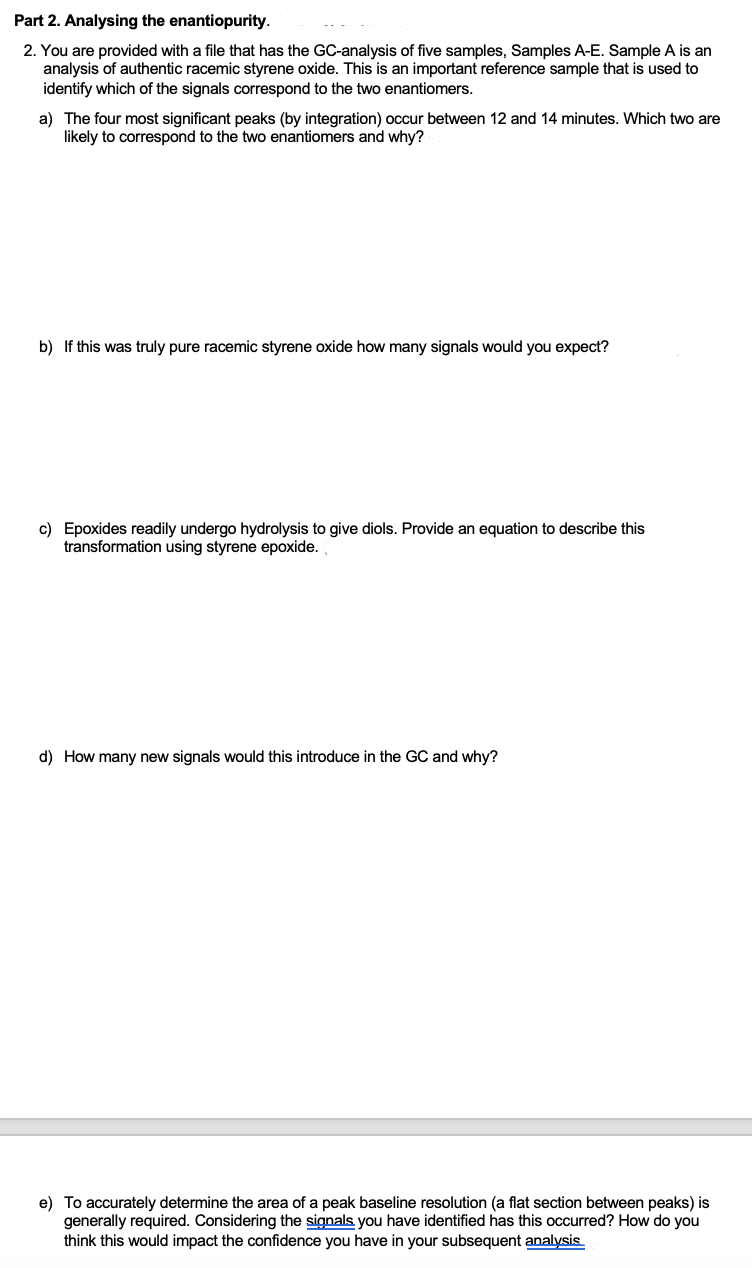 Part 2. Analysing the enantiopurity.
2. You are provided with a file that has the GC-analysis of five samples, Samples A-E. Sample A is an
analysis of authentic racemic styrene oxide. This is an important reference sample that is used to
identify which of the signals correspond to the two enantiomers.
a) The four most significant peaks (by integration) occur between 12 and 14 minutes. Which two are
likely to correspond to the two enantiomers and why?
b) If this was truly pure racemic styrene oxide how many signals would you expect?
c) Epoxides readily undergo hydrolysis to give diols. Provide an equation to describe this
transformation using styrene epoxide.
d) How many new signals would this introduce in the GC and why?
e) To accurately determine the area of a peak baseline resolution (a flat section between peaks) is
generally required. Considering the signals you have identified has this occurred? How do you
think this would impact the confidence you have in your subsequent analysis
