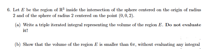 6. Let E be the region of R3 inside the intersection of the sphere centered on the origin of radius
2 and of the sphere of radius 2 centered on the point (0,0, 2).
(a) Write a triple iterated integral representing the volume of the region E. Do not evaluate
it!
(b) Show that the volume of the region E is smaller than 67, without evaluating any integral
