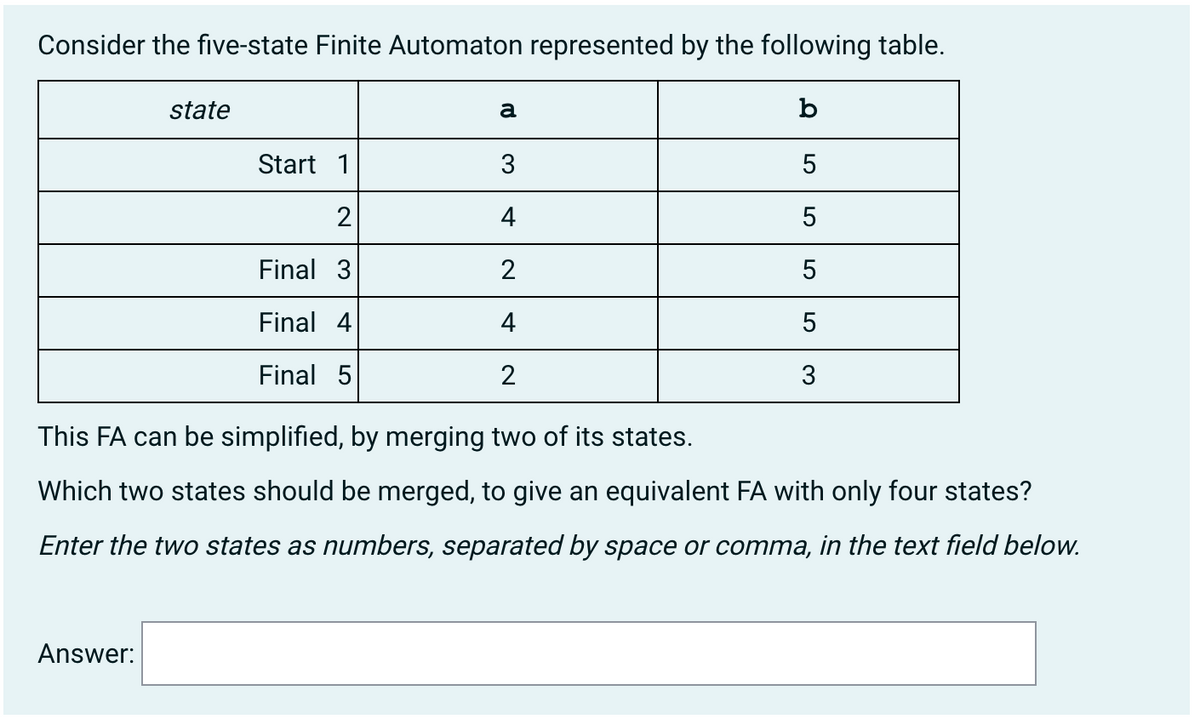 Consider the five-state Finite Automaton represented by the following table.
state
a
b
Start 1
3
2
4
5
Final 3
2
5
Final 4
4
5
Final 5
2
3
This FA can be simplified, by merging two of its states.
Which two states should be merged, to give an equivalent FA with only four states?
Enter the two states as numbers, separated by space or comma, in the text field beloW.
Answer:
