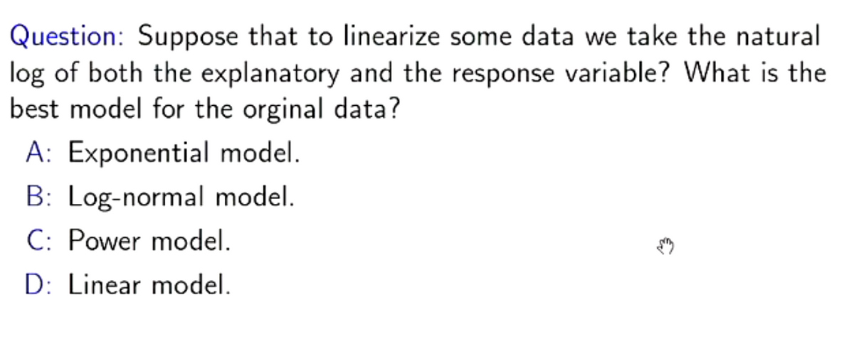 Question: Suppose that to linearize some data we take the natural
log of both the explanatory and the response variable? What is the
best model for the orginal data?
A: Exponential model.
B: Log-normal model.
C: Power model.
D: Linear model.