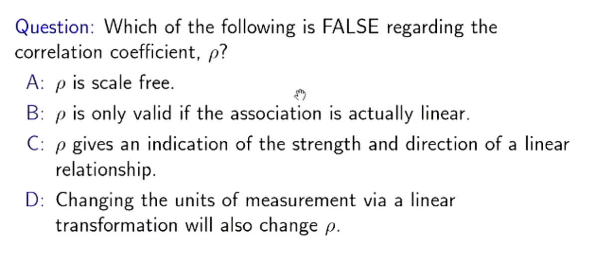 Question: Which of the following is FALSE regarding the
correlation coefficient, p?
A: p is scale free.
B: p is only valid if the association is actually linear.
C: p gives an indication of the strength and direction of a linear
relationship.
D: Changing the units of measurement via a linear
transformation will also change p.