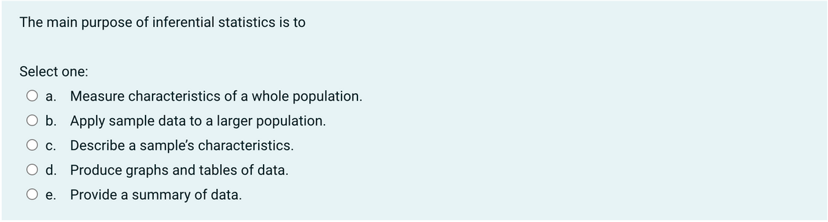 The main purpose of inferential statistics is to
Select one:
a. Measure characteristics of a whole population.
b. Apply sample data to a larger population.
C. Describe a sample's characteristics.
d. Produce graphs and tables of data.
e. Provide a summary of data.