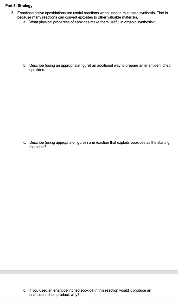 Part 3: Strategy
5. Enantioselective epoxidations are useful reactions when used in multi-step synthesis. That is
because many reactions can convert epoxides to other valuable materials.
a. What physical properties of epoxides make them useful in organic synthesis?
b. Describe (using an appropriate figure) an additional way to prepare an enantioenriched
epoxides.
c. Describe (using appropriate figures) one reaction that exploits epoxides as the starting
materials?
d. If you used an enantioenriched epoxide in this reaction would it produce an
enantioenriched product, why?
