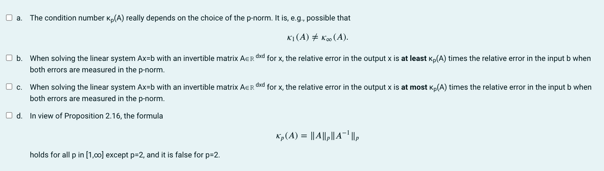 a. The condition number ₁(A) really depends on the choice of the p-norm. It is, e.g., possible that
K₁ (A) ‡ K∞ (A).
Ob. When solving the linear system Ax=b with an invertible matrix AER
both errors are measured in the p-norm.
C. When solving the linear system Ax=b with an invertible matrix AER
both errors are measured in the p-norm.
d. In view of Proposition 2.16, the formula
holds for all p in [1,00] except p=2, and it is false for p=2.
dxd
for x, the relative error in the output x is at least Kp(A) times the relative error in the input b when
dxd
for x, the relative error in the output x is at most Kp(A) times the relative error in the input b when
Kp(A) = ||A||₂||A¯¹ ||₂