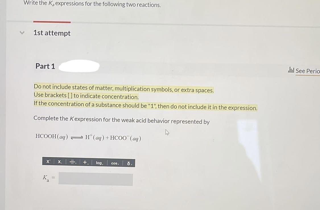 Write the K, expressions for the following two reactions.
1st attempt
l See Perio
Part 1
Do not include states of matter, multiplication symbols, or extra spaces.
Use brackets [] to indicate concentration.
If the concentration of a substance should be "1", then do not include it in the expression.
Complete the Kexpression for the weak acid behavior represented by
НСООН (аg) + н(аg) +НСОО (ад)
X x, =
+,
log.
cos.
K.
