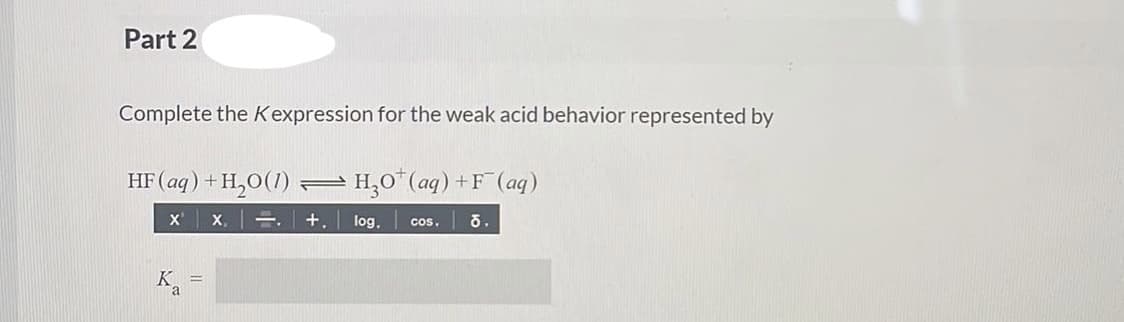 Part 2
Complete the Kexpression for the weak acid behavior represented by
HF (aq) +H,0(1) – H,0*(aq) +F (aq)
x x,=. +, log.
cos.
K
%3D
