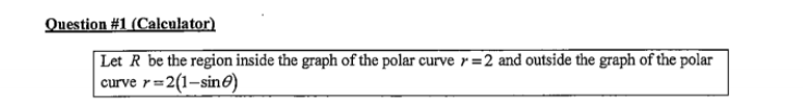 Question #1 (Calculator)
Let R be the region inside the graph of the polar curve r=2 and outside the graph of the polar
| curve r=2(1-sin@)
