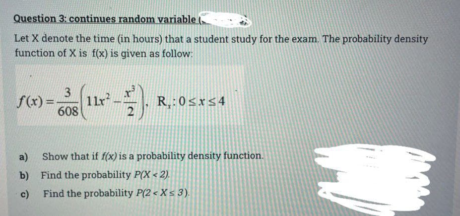 Question 3: continues random variable
Let X denote the time (in hours) that a student study for the exam. The probability density
function of X is f(x) is given as follow:
3
608
f(x)=- 11x².
a)
b)
c)
2
R₂:0≤x≤4
Show that if f(x) is a probability density function.
Find the probability P(X<2).
Find the probability P(2 < X < 3).