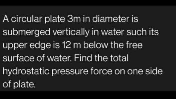 A circular plate 3m in diameter is
submerged vertically in water such its
upper edge is 12 m below the free
surface of water. Find the total
hydrostatic pressure force on one side
of plate.