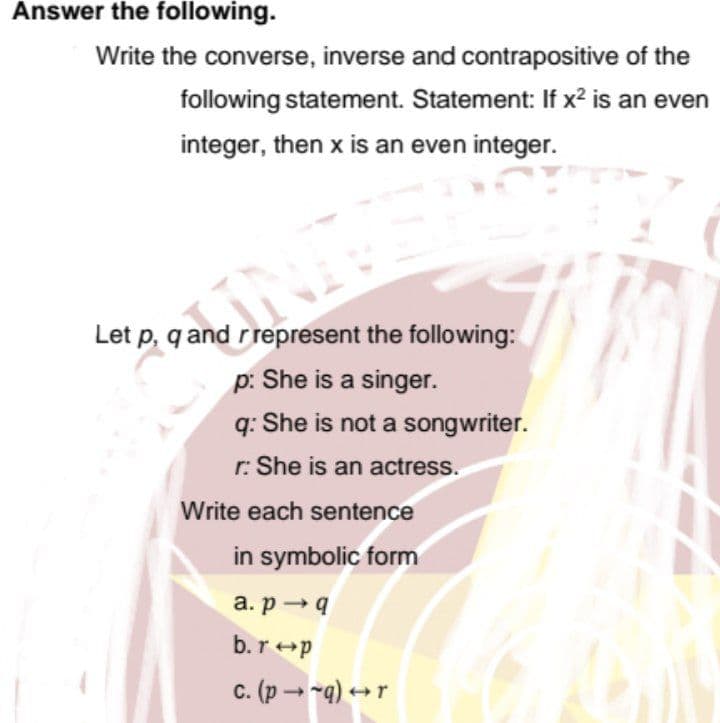 Answer the following.
Write the converse, inverse and contrapositive of the
following statement. Statement: If x² is an even
integer, then x is an even integer.
Let p, q and rrepresent the following:
p: She is a singer.
q: She is not a songwriter.
r: She is an actress.
Write each sentence
in symbolic form
a. p →9
b.r+p
c. (p - -q) +r
