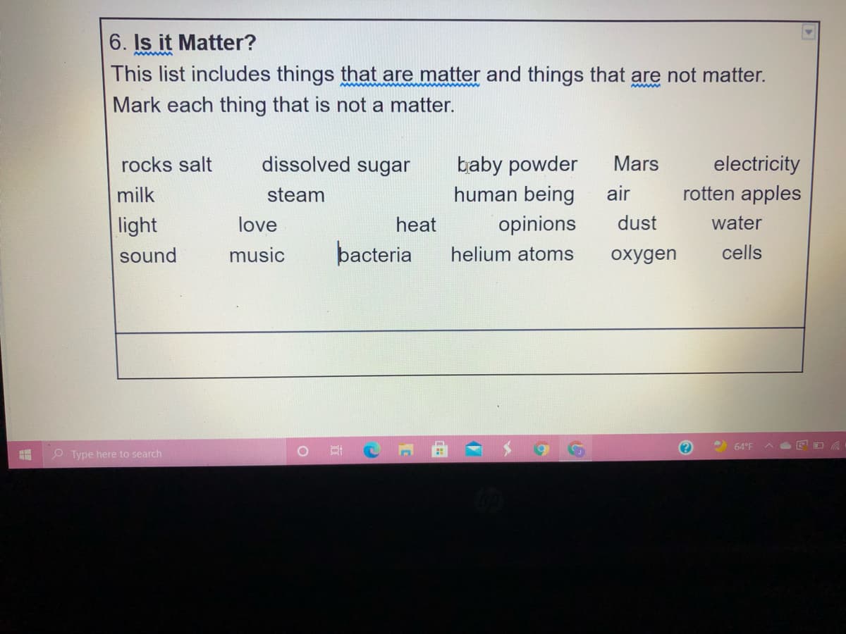 6. Is it Matter?
This list includes things that are matter and things that are not matter.
Mark each thing that is not a matter.
dissolved sugar
baby powder
human being
electricity
rotten apples
rocks salt
Mars
milk
steam
air
light
love
heat
opinions
dust
water
sound
music
þacteria
helium atoms
oxygen
cells
64°F
O Type here to search
