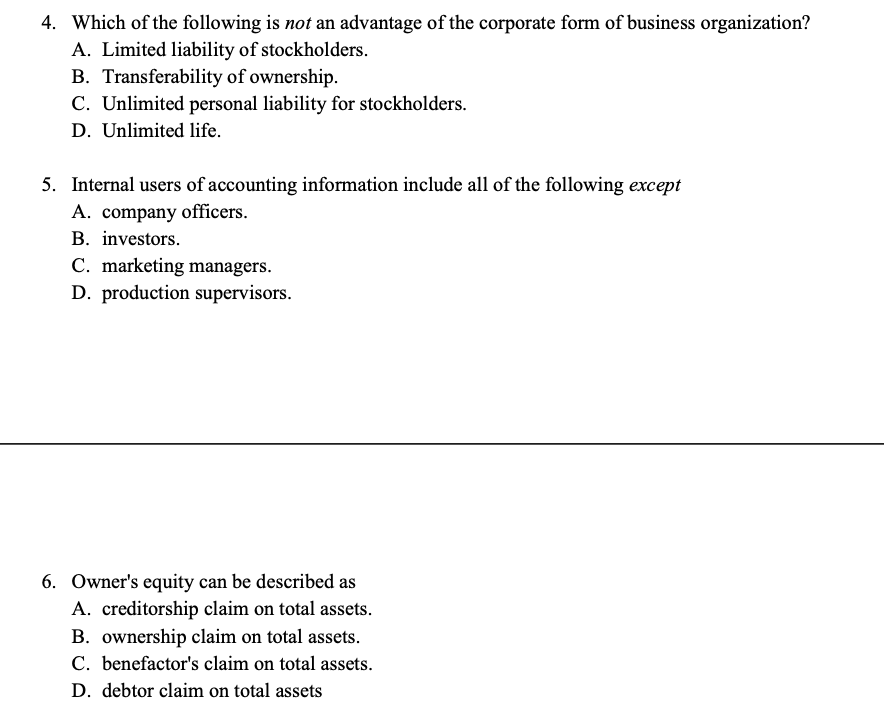 4. Which of the following is not an advantage of the corporate form of business organization?
A. Limited liability of stockholders.
B. Transferability of ownership.
C. Unlimited personal liability for stockholders.
D. Unlimited life.
5. Internal users of accounting information include all of the following except
A. company officers.
B. investors.
C. marketing managers.
D. production supervisors.
6. Owner's equity can be described as
A. creditorship claim on total assets.
B. ownership claim on total assets.
C. benefactor's claim on total assets.
D. debtor claim on total assets
