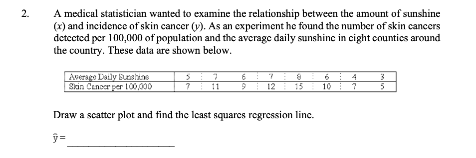 A medical statistician wanted to examine the relationship between the amount of sunshine
(x) and incidence of skin cancer (v). As an experiment he found the number of skin cancers
detected per 100,000 of population and the average daily sunshine in eight counties around
the country. These data are shown below.
2.
Average Daily Sunshine
Skin Cancer per 100,000
6: 7 S 6 4
9: 12: 15: 10
3
?: 11
5
Draw a scatter plot and find the least squares regression line.
ỹ =
