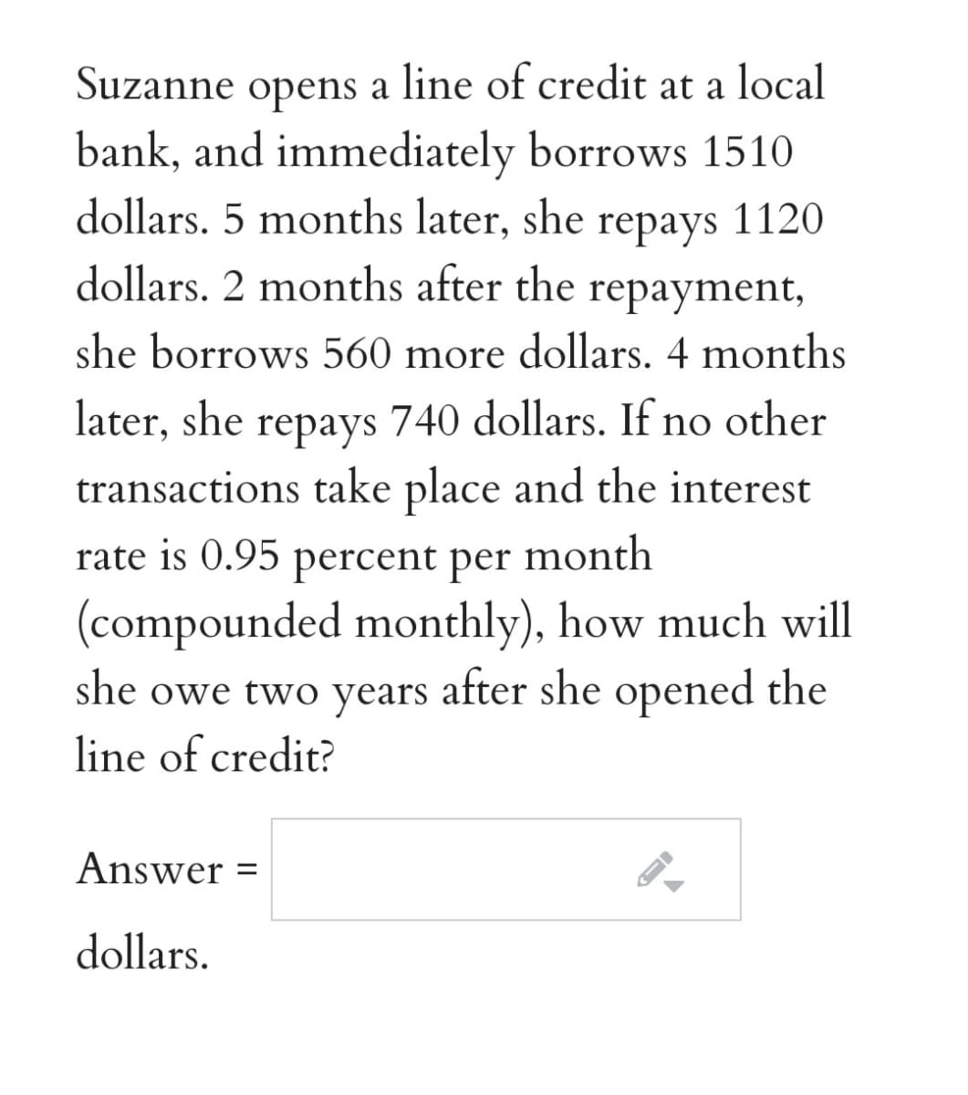 Suzanne opens a line of credit at a local
bank, and immediately borrows 1510
dollars. 5 months later, she
dollars. 2 months after the repayment,
repays 1120
she borrows 560 more dollars. 4 months
later, she repays 740 dollars. If no other
transactions take place and the interest
rate is 0.95 percent per
month
(compounded monthly), how much will
she owe two years after she opened the
line of credit?
Answer =
dollars.
