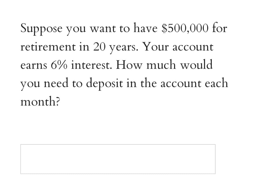 Suppose you want to have $500,000 for
retirement in 20 years. Your account
earns 6% interest. How much would
you need to deposit in the account each
month?
