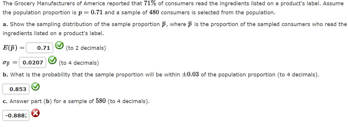 The Grocery Manufacturers of America reported that 71% of consumers read the ingredients listed on a product's label. Assume
the population proportion is p = 0.71 and a sample of 480 consumers is selected from the population.
a. Show the sampling distribution of the sample proportion p, where p is the proportion of the sampled consumers who read the
ingredients listed on a product's label.
E(f) :
0.71
(to 2 decimals)
0.0207
(to 4 decimals)
b. What is the probability that the sample proportion will be within ±0.03 of the population proportion (to 4 decimals).
0.853
c. Answer part (b) for a sample of 580 (to 4 decimals).
-0.888:

