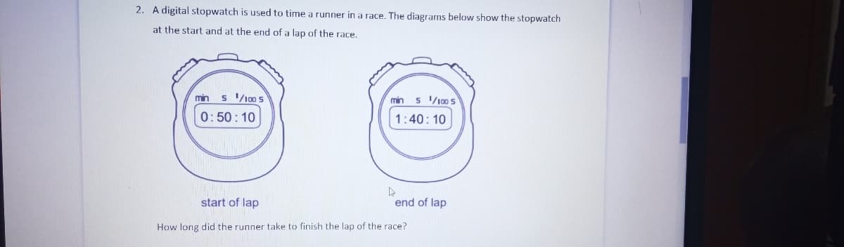 2. A digital stopwatch is used to time a runner in a race. The diagrams below show the stopwatch
at the start and at the end of a lap of the race.
min
s 100 s
min s 10s
0:50: 10
1:40: 10
start of lap
end of lap
How long did the runner take to finish the lap of the race?
