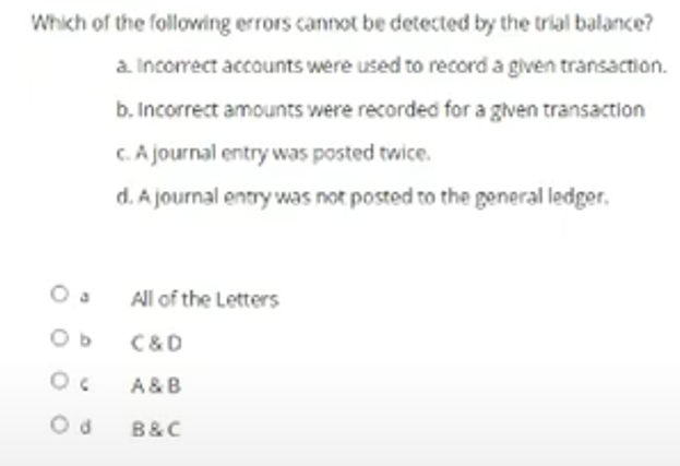 Which of the folloving errors cannot be detected by the trial balance?
a Incorrect accounts were used to record a given transaction.
b. Incorrect amounts were recorded for a given transaction
C. A journal entry was posted twice.
d. A journal entry was not posted to the general ledger,
O a
All of the Letters
O b
C&D
A &B
B&C
