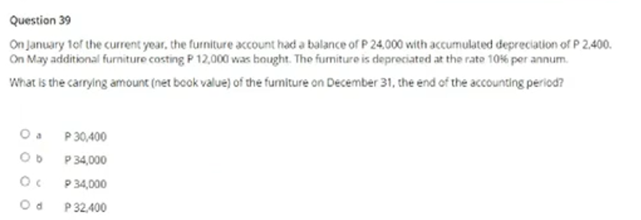 Question 39
On January 1of the current year, the furniture account had a balance of P 24.000 with accumulated depreciation of P 2,400.
On May additional furniture costing P 12,000 was bought. The furniture is deprociated at the rate 106 poer annum.
What is the carrying amount (net book value) of the fumiture on December 31, the end of the accounting period?
P 30,400
P 34,000
P 34,000
P 32,400
