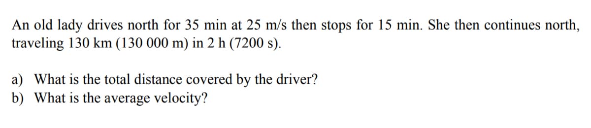 An old lady drives north for 35 min at 25 m/s then stops for 15 min. She then continues north,
traveling 130 km (130 000 m) in 2 h (7200 s).
a) What is the total distance covered by the driver?
b) What is the average velocity?

