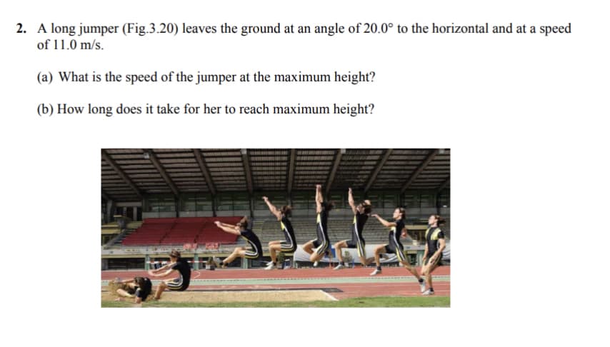 2. A long jumper (Fig.3.20) leaves the ground at an angle of 20.0° to the horizontal and at a speed
of 11.0 m/s.
(a) What is the speed of the jumper at the maximum height?
(b) How long does it take for her to reach maximum height?
