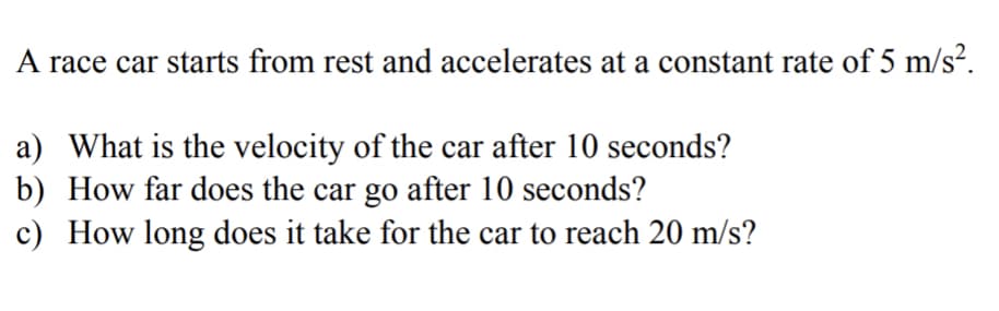 A race car starts from rest and accelerates at a constant rate of 5 m/s².
a) What is the velocity of the car after 10 seconds?
b) How far does the car go after 10 seconds?
c) How long does it take for the car to reach 20 m/s?
