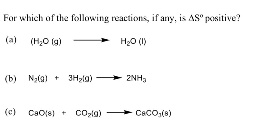 For which of the following reactions, if any, is AS° positive?
(a) (H20 (g)
H20 (I)
(b) N2(g) + 3H2(g)
2NH3
(c)
Са0('s) + C02(g)
CaCO3(s)
