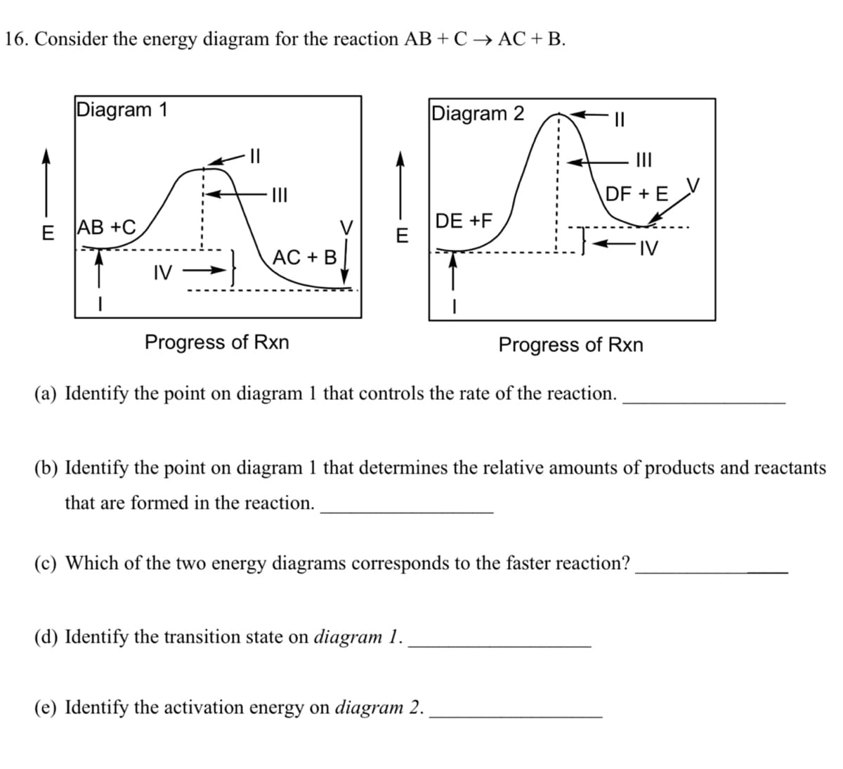 16. Consider the energy diagram for the reaction AB + C → AC +B.
Diagram 1
Diagram 2
II
II
DF + E
Е АВ +C
DE +F
E
FIV
АC + В
IV
Progress of Rxn
Progress of Rxn
(a) Identify the point on diagram 1 that controls the rate of the reaction.
(b) Identify the point on diagram 1 that determines the relative amounts of products and reactants
that are formed in the reaction.
(c) Which of the two energy diagrams corresponds to the faster reaction?
(d) Identify the transition state on diagram 1.
(e) Identify the activation energy on diagram 2.
