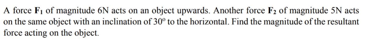 A force F1 of magnitude 6N acts on an object upwards. Another force F2 of magnitude 5N acts
on the same object with an inclination of 30° to the horizontal. Find the magnitude of the resultant
force acting on the object.
