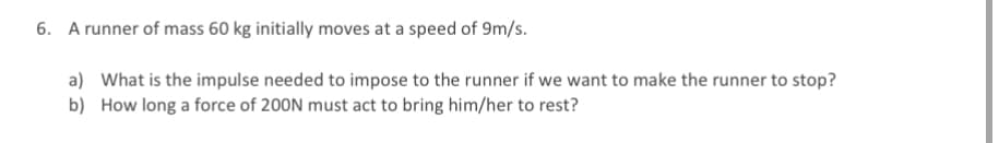 6. A runner of mass 60 kg initially moves at a speed of 9m/s.
a) What is the impulse needed to impose to the runner if we want to make the runner to stop?
b) How long a force of 200N must act to bring him/her to rest?
