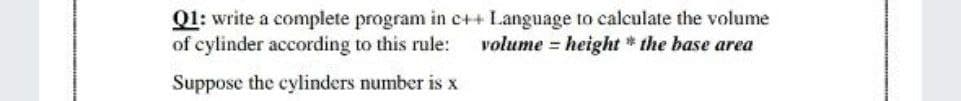 Q1: write a complete program in c++ Language to calculate the volume
of cylinder according to this rule:
volume = height * the base area
Suppose the cylinders number is x
