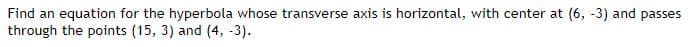 Find an equation for the hyperbola whose transverse axis is horizontal, with center at (6, -3) and passes
through the points (15, 3) and (4, -3).
